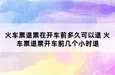 火车票退票在开车前多久可以退 火车票退票开车前几个小时退